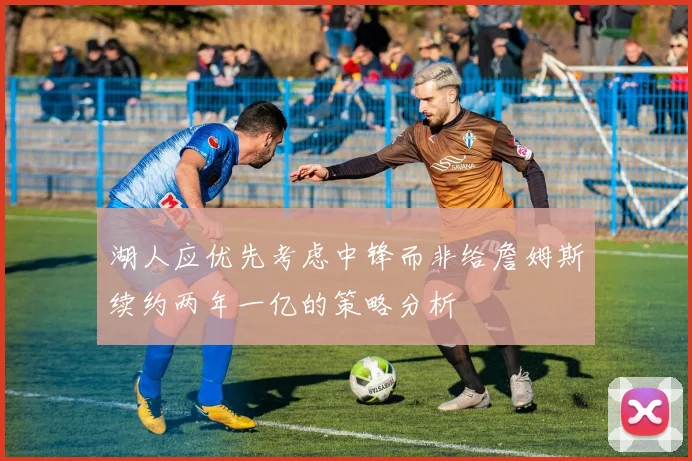 湖人应优先考虑中锋而非给詹姆斯续约两年一亿的策略分析