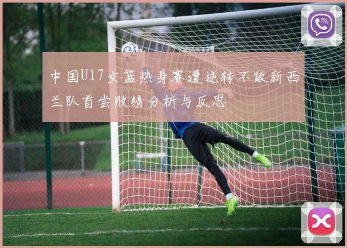 中国U17女篮热身赛遭逆转不敌新西兰队首尝败绩分析与反思