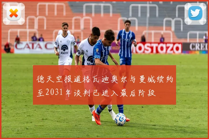 德天空报道格瓦迪奥尔与曼城续约至2031年谈判已进入最后阶段
