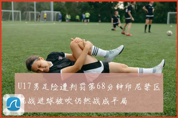 U17男足险遭判罚第68分钟印尼禁区混战进球被吹仍然战成平局