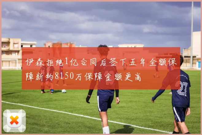 伊森拒绝1亿合同后签下五年全额保障新约8150万保障金额更高