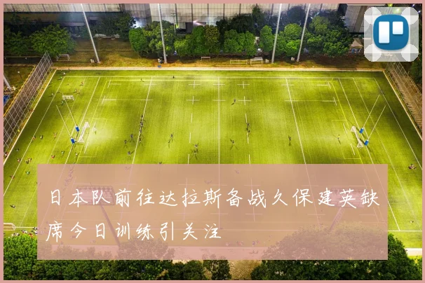 日本队前往达拉斯备战久保建英缺席今日训练引关注
