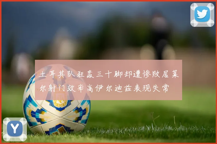 土耳其队狂轰三十脚却遭惨败居莱尔射门效率高伊尔迪兹表现失常