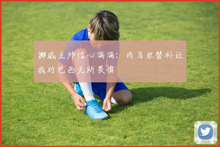 挪威主帅信心满满：内马尔替补让我对巴西无所畏惧