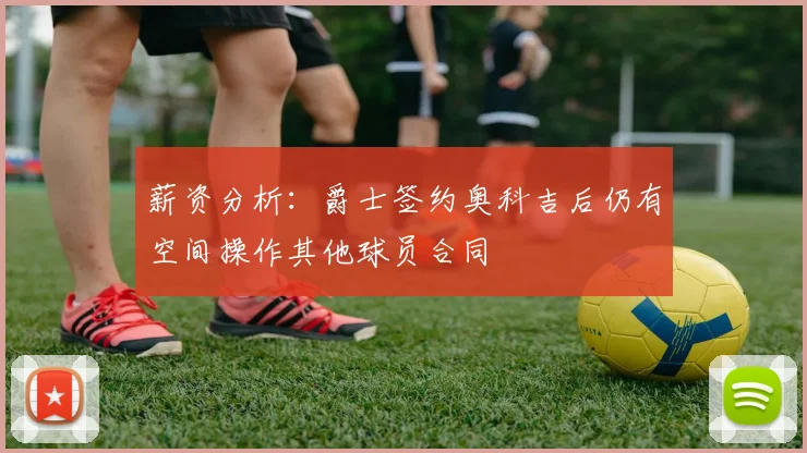 薪资分析：爵士签约奥科吉后仍有空间操作其他球员合同
