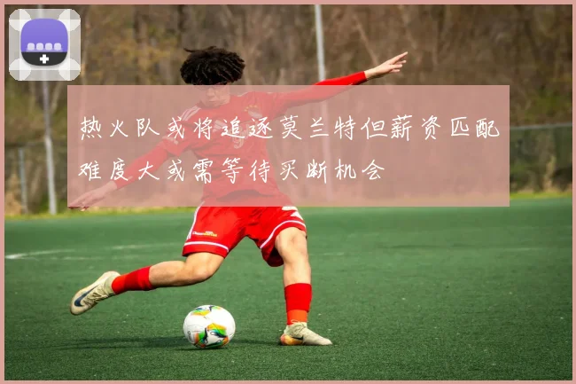 热火队或将追逐莫兰特但薪资匹配难度大或需等待买断机会