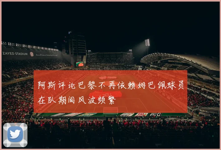 阿斯评论巴黎不再依赖姆巴佩球员在队期间风波频繁
