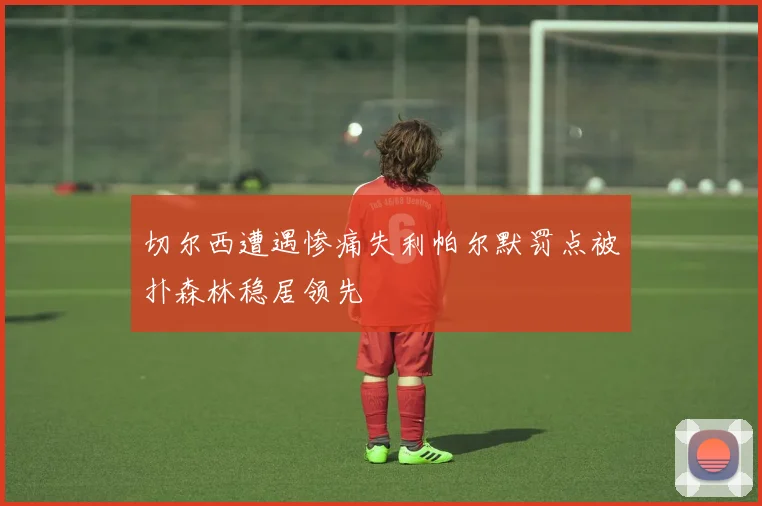 切尔西遭遇惨痛失利帕尔默罚点被扑森林稳居领先