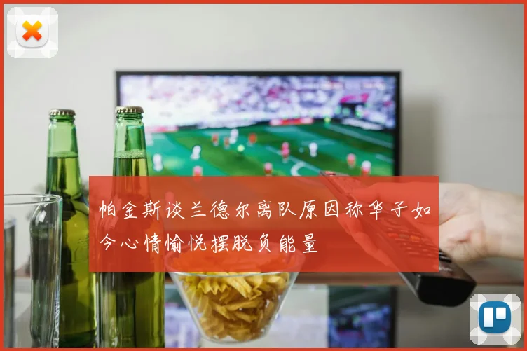 帕金斯谈兰德尔离队原因称华子如今心情愉悦摆脱负能量