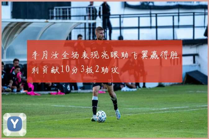 李月汝全场表现亮眼助飞翼赢得胜利贡献10分3板2助攻