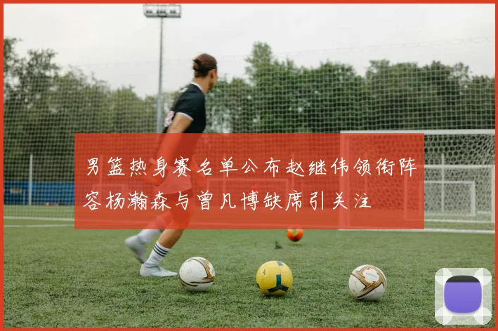 男篮热身赛名单公布赵继伟领衔阵容杨瀚森与曾凡博缺席引关注