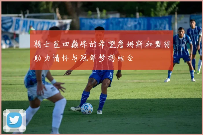 骑士重回巅峰的希望詹姆斯加盟将助力情怀与冠军梦想结合