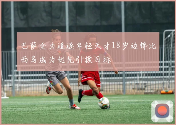 巴萨全力追逐年轻天才18岁边锋比西乌成为优先引援目标