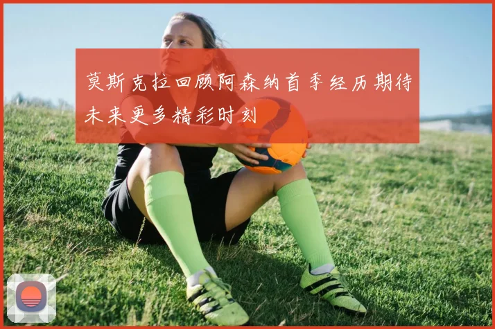 莫斯克拉回顾阿森纳首季经历期待未来更多精彩时刻
